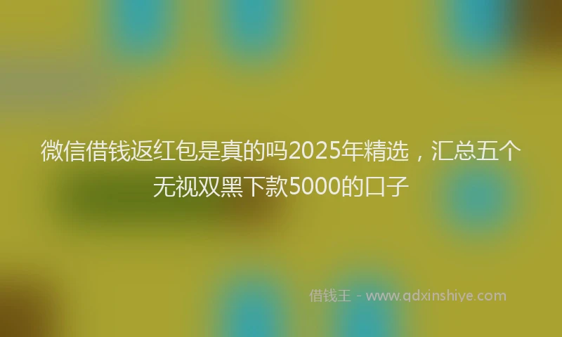 微信借钱返红包是真的吗2025年精选，汇总五个无视双黑下款5000的口子