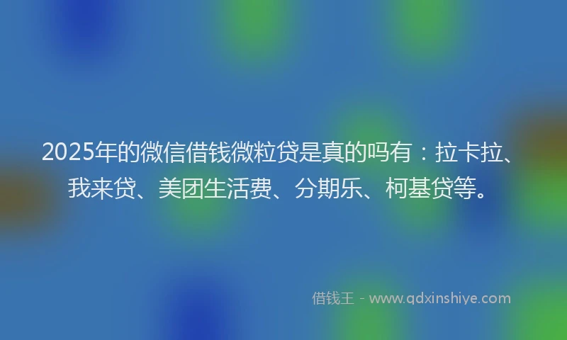 2025年的微信借钱微粒贷是真的吗有：拉卡拉、我来贷、美团生活费、分期乐、柯基贷等。