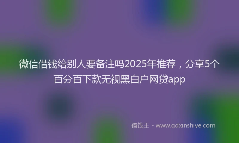 微信借钱给别人要备注吗2025年推荐，分享5个百分百下款无视黑白户网贷app