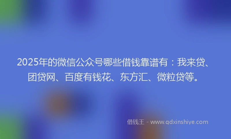 2025年的微信公众号哪些借钱靠谱有：我来贷、团贷网、百度有钱花、东方汇、微粒贷等。