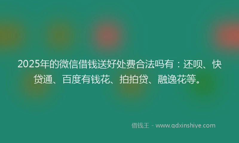 2025年的微信借钱送好处费合法吗有：还呗、快贷通、百度有钱花、拍拍贷、融逸花等。