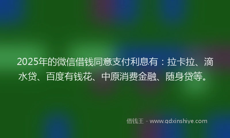 2025年的微信借钱同意支付利息有：拉卡拉、滴水贷、百度有钱花、中原消费金融、随身贷等。
