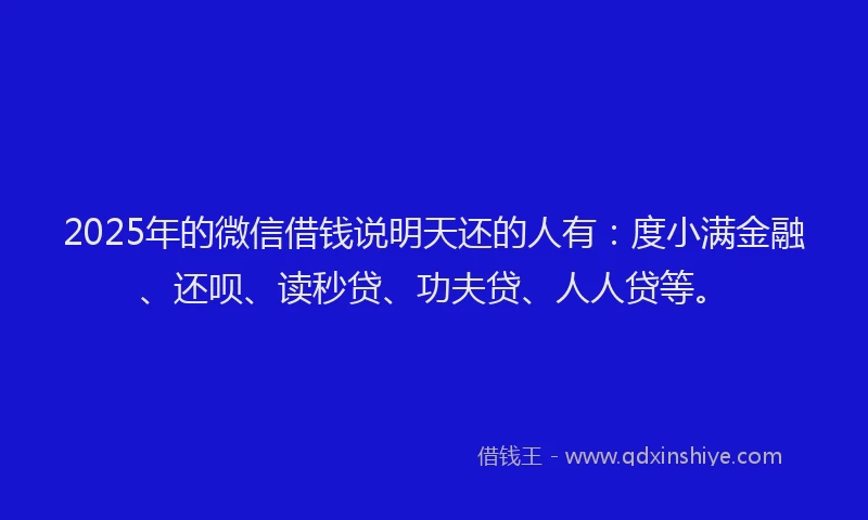 2025年的微信借钱说明天还的人有：度小满金融、还呗、读秒贷、功夫贷、人人贷等。