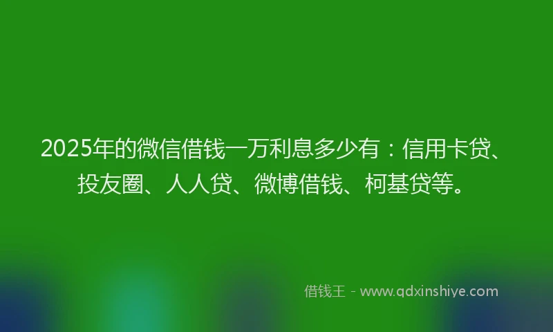 2025年的微信借钱一万利息多少有：信用卡贷、投友圈、人人贷、微博借钱、柯基贷等。