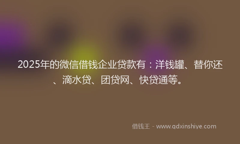 2025年的微信借钱企业贷款有：洋钱罐、替你还、滴水贷、团贷网、快贷通等。