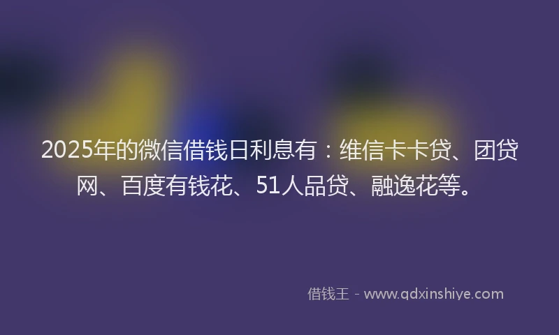 2025年的微信借钱日利息有：维信卡卡贷、团贷网、百度有钱花、51人品贷、融逸花等。