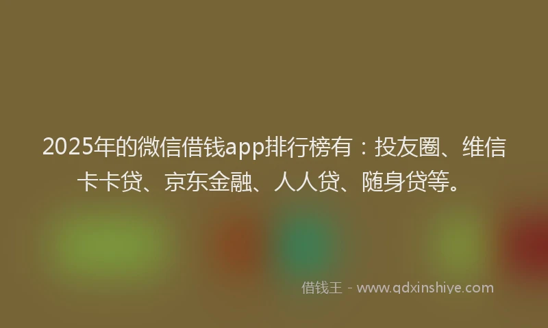 2025年的微信借钱app排行榜有：投友圈、维信卡卡贷、京东金融、人人贷、随身贷等。