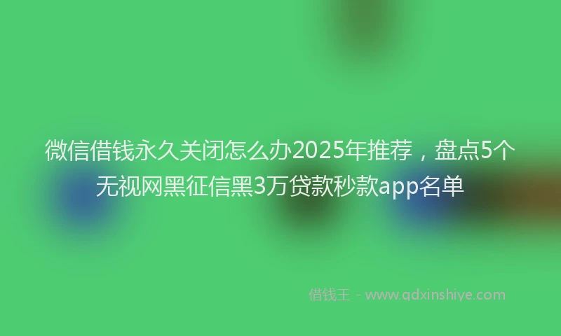 微信借钱永久关闭怎么办2025年推荐，盘点5个无视网黑征信黑3万贷款秒款app名单