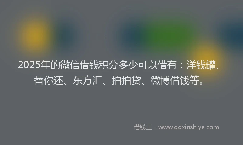 2025年的微信借钱积分多少可以借有：洋钱罐、替你还、东方汇、拍拍贷、微博借钱等。