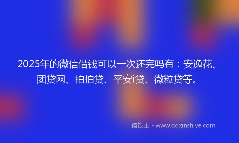 2025年的微信借钱可以一次还完吗有：安逸花、团贷网、拍拍贷、平安i贷、微粒贷等。