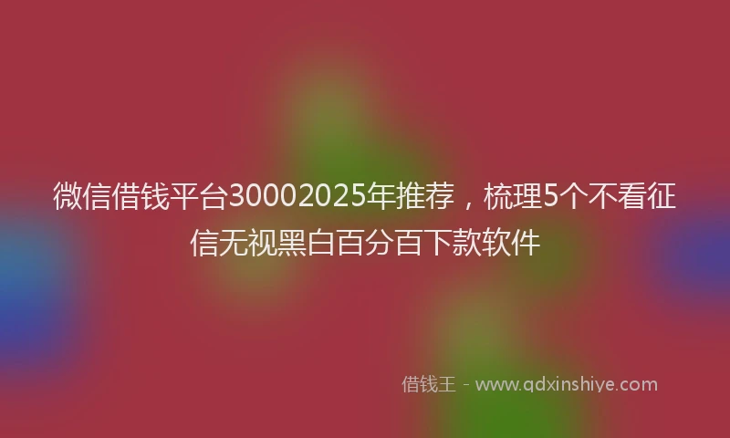 微信借钱平台30002025年推荐，梳理5个不看征信无视黑白百分百下款软件