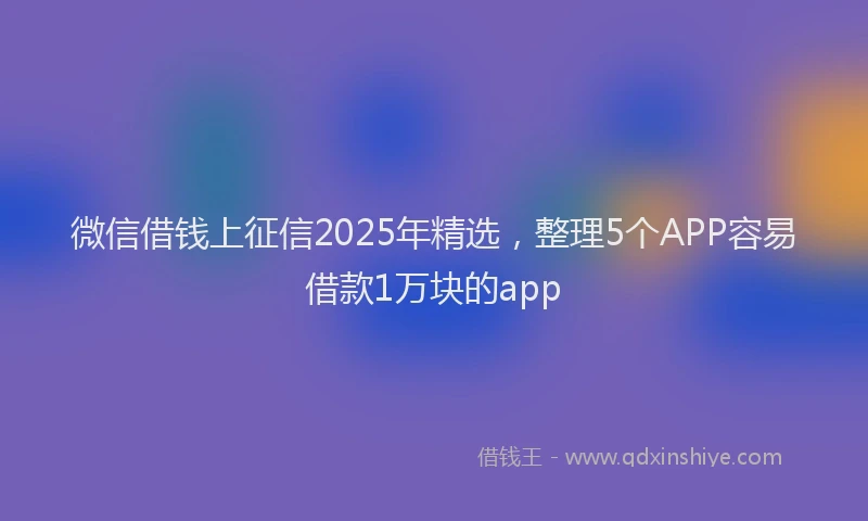 微信借钱上征信2025年精选，整理5个APP容易借款1万块的app