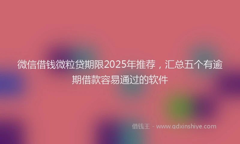 微信借钱微粒贷期限2025年推荐，汇总五个有逾期借款容易通过的软件