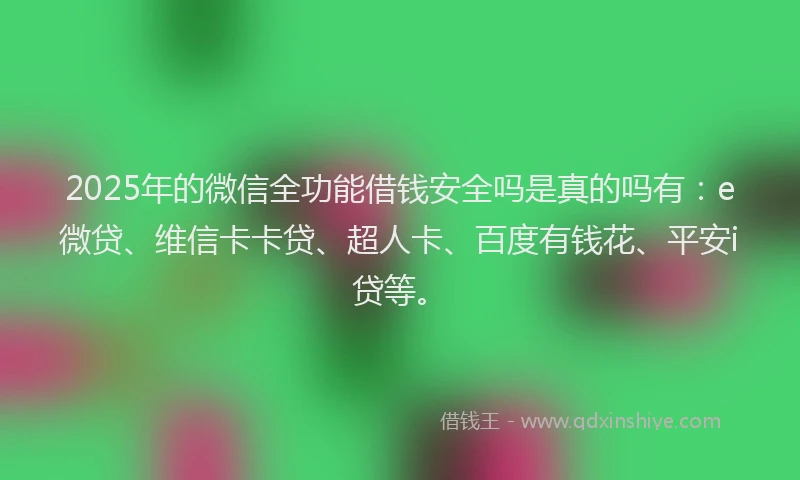2025年的微信全功能借钱安全吗是真的吗有：e微贷、维信卡卡贷、超人卡、百度有钱花、平安i贷等。