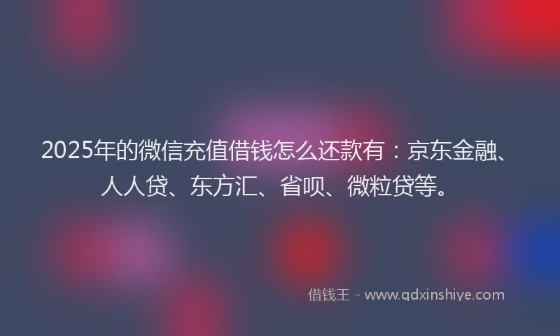 2025年的微信充值借钱怎么还款有：京东金融、人人贷、东方汇、省呗、微粒贷等。