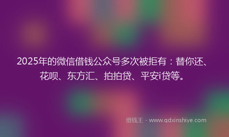 2025年的微信借钱公众号多次被拒有：替你还、花呗、东方汇、拍拍贷、平安i贷等。