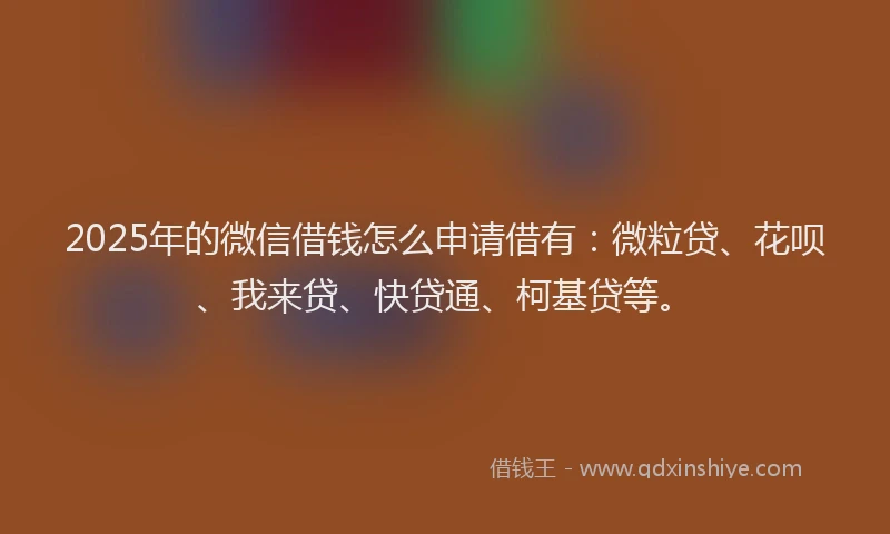 2025年的微信借钱怎么申请借有：微粒贷、花呗、我来贷、快贷通、柯基贷等。