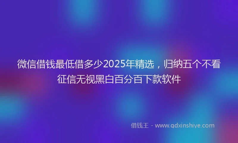 微信借钱最低借多少2025年精选，归纳五个不看征信无视黑白百分百下款软件