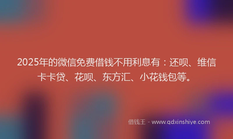 2025年的微信免费借钱不用利息有：还呗、维信卡卡贷、花呗、东方汇、小花钱包等。