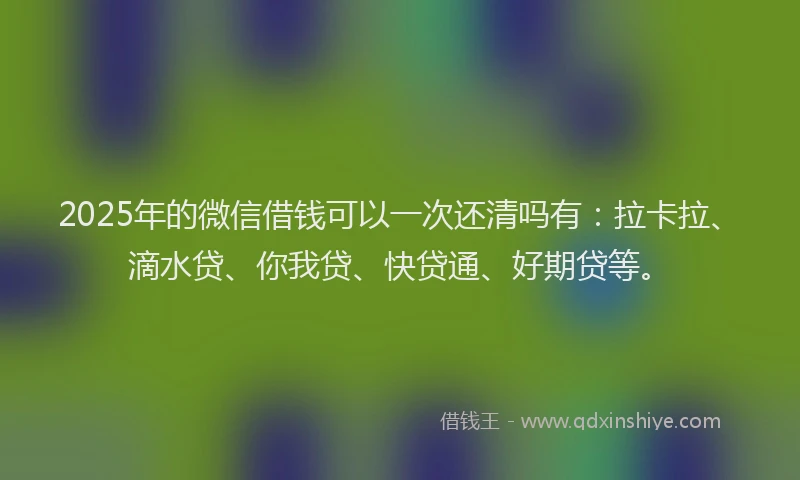 2025年的微信借钱可以一次还清吗有：拉卡拉、滴水贷、你我贷、快贷通、好期贷等。