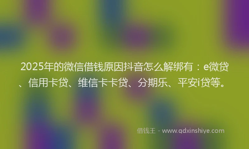 2025年的微信借钱原因抖音怎么解绑有：e微贷、信用卡贷、维信卡卡贷、分期乐、平安i贷等。