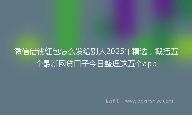 微信借钱红包怎么发给别人2025年精选，概括五个最新网贷口子今日整理这五个app