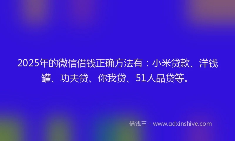 2025年的微信借钱正确方法有：小米贷款、洋钱罐、功夫贷、你我贷、51人品贷等。