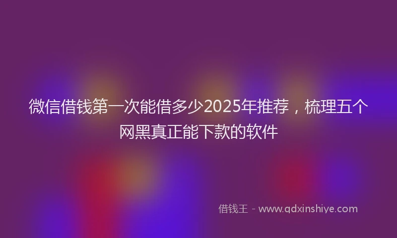 微信借钱第一次能借多少2025年推荐，梳理五个网黑真正能下款的软件