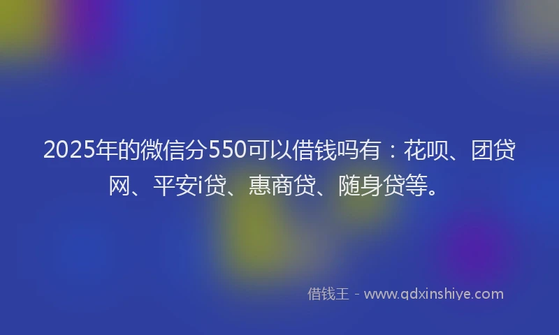 2025年的微信分550可以借钱吗有：花呗、团贷网、平安i贷、惠商贷、随身贷等。