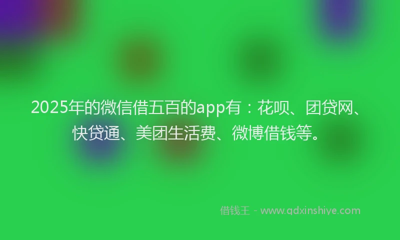 2025年的微信借五百的app有：花呗、团贷网、快贷通、美团生活费、微博借钱等。