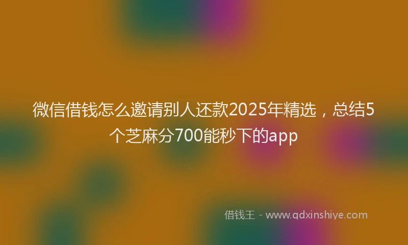 微信借钱怎么邀请别人还款2025年精选，总结5个芝麻分700能秒下的app
