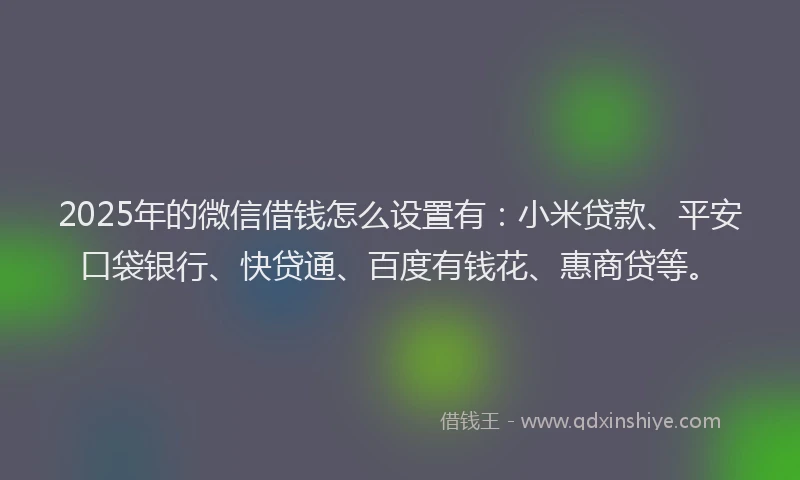 2025年的微信借钱怎么设置有：小米贷款、平安口袋银行、快贷通、百度有钱花、惠商贷等。