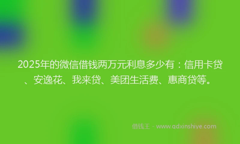 2025年的微信借钱两万元利息多少有：信用卡贷、安逸花、我来贷、美团生活费、惠商贷等。