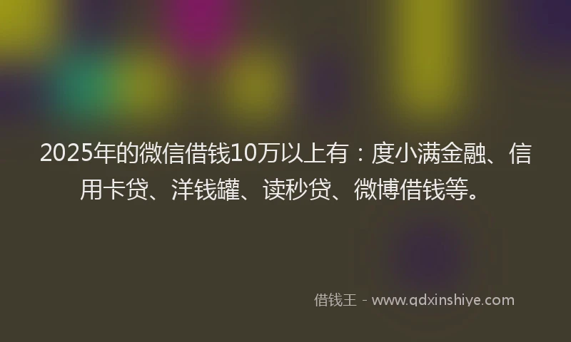 2025年的微信借钱10万以上有：度小满金融、信用卡贷、洋钱罐、读秒贷、微博借钱等。