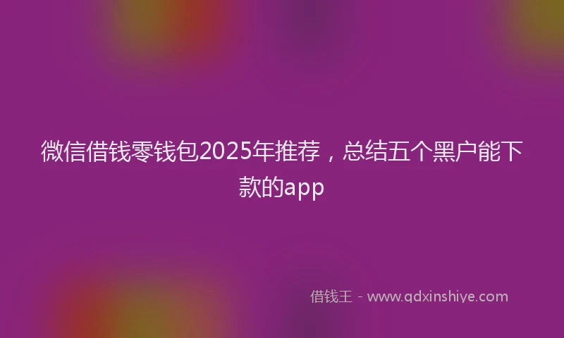 微信借钱零钱包2025年推荐，总结五个黑户能下款的app