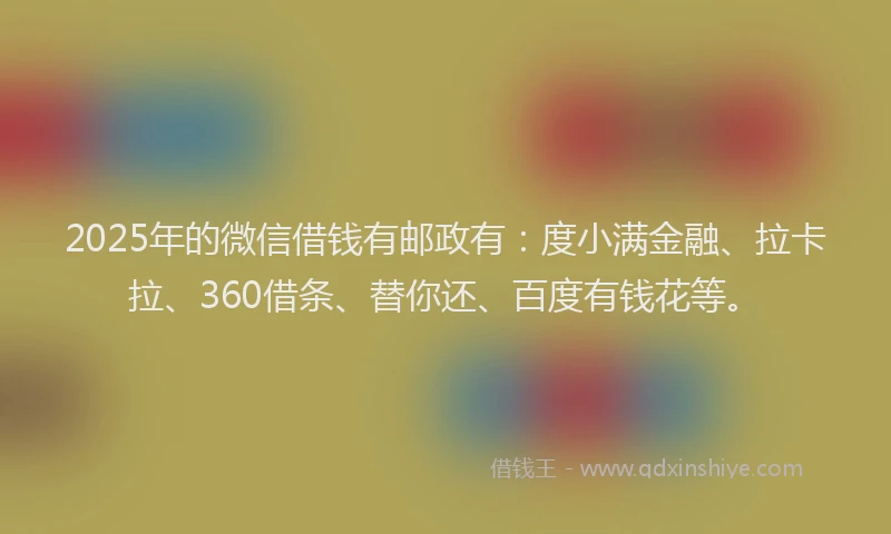 2025年的微信借钱有邮政有：度小满金融、拉卡拉、360借条、替你还、百度有钱花等。