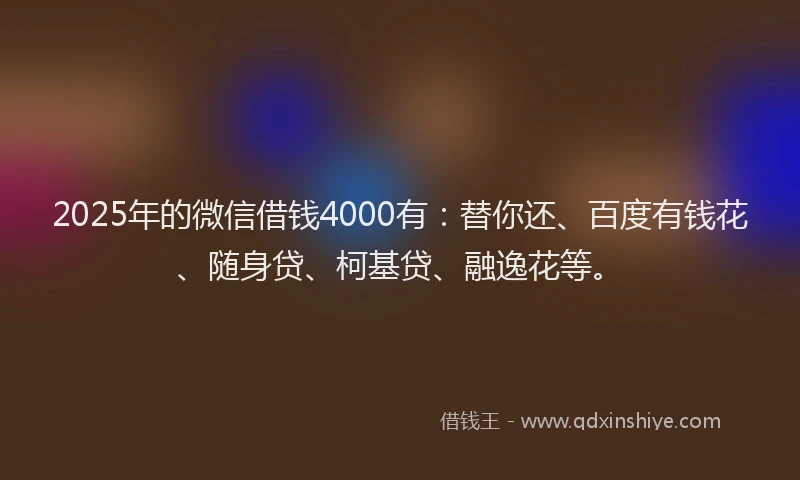 2025年的微信借钱4000有：替你还、百度有钱花、随身贷、柯基贷、融逸花等。