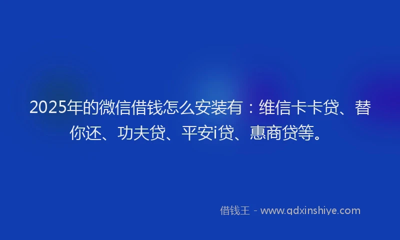 2025年的微信借钱怎么安装有：维信卡卡贷、替你还、功夫贷、平安i贷、惠商贷等。