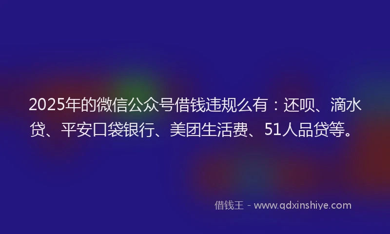 2025年的微信公众号借钱违规么有：还呗、滴水贷、平安口袋银行、美团生活费、51人品贷等。