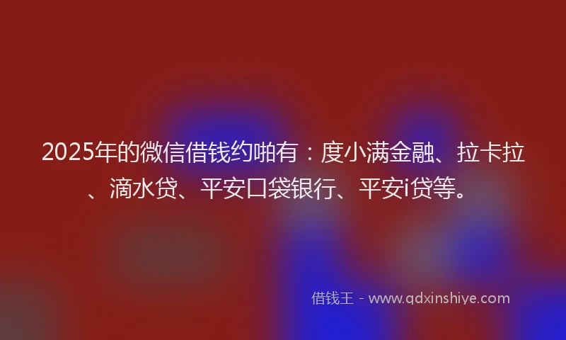 2025年的微信借钱约啪有：度小满金融、拉卡拉、滴水贷、平安口袋银行、平安i贷等。