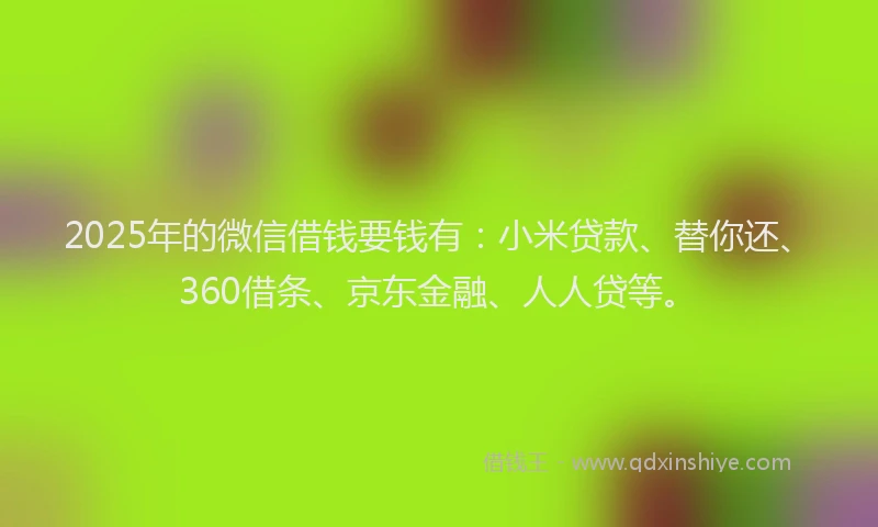 2025年的微信借钱要钱有：小米贷款、替你还、360借条、京东金融、人人贷等。