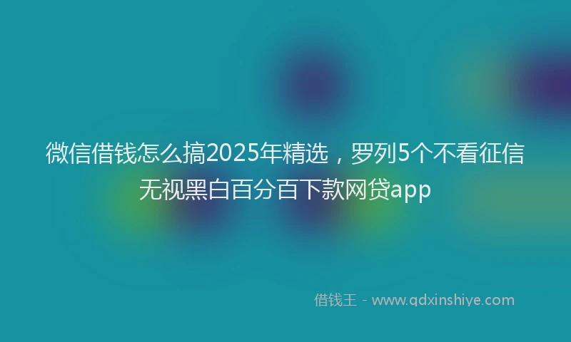 微信借钱怎么搞2025年精选，罗列5个不看征信无视黑白百分百下款网贷app