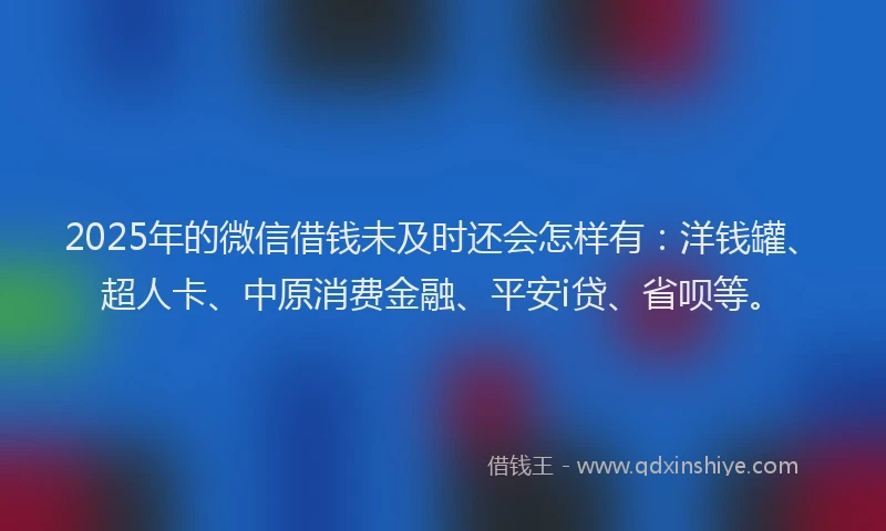 2025年的微信借钱未及时还会怎样有：洋钱罐、超人卡、中原消费金融、平安i贷、省呗等。
