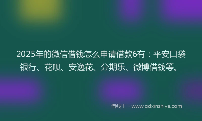 2025年的微信借钱怎么申请借款6有：平安口袋银行、花呗、安逸花、分期乐、微博借钱等。