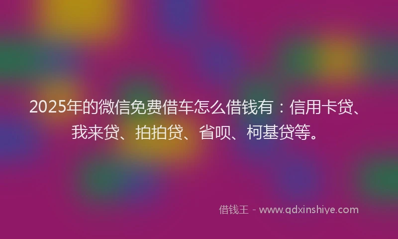 2025年的微信免费借车怎么借钱有：信用卡贷、我来贷、拍拍贷、省呗、柯基贷等。
