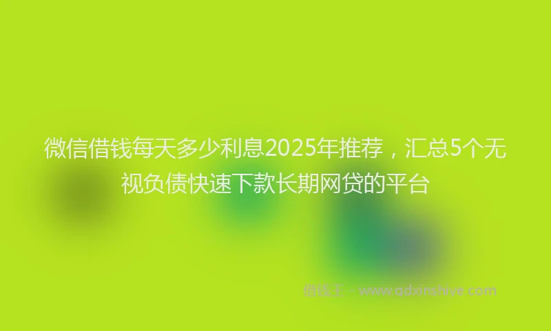 微信借钱每天多少利息2025年推荐，汇总5个无视负债快速下款长期网贷的平台