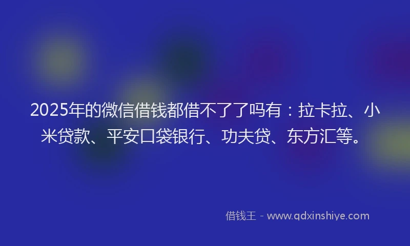 2025年的微信借钱都借不了了吗有：拉卡拉、小米贷款、平安口袋银行、功夫贷、东方汇等。