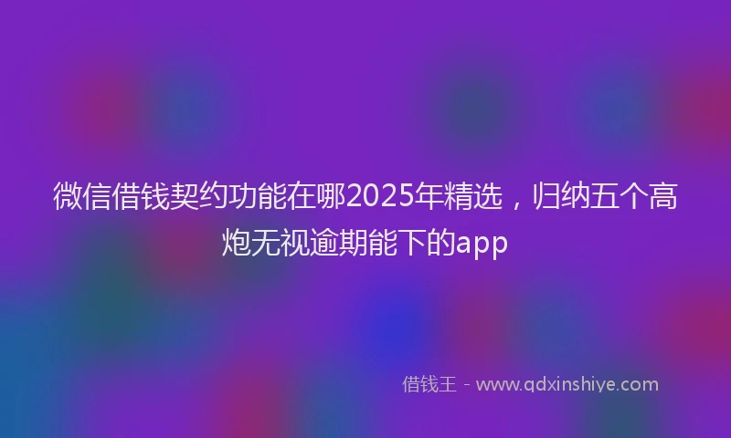 微信借钱契约功能在哪2025年精选，归纳五个高炮无视逾期能下的app