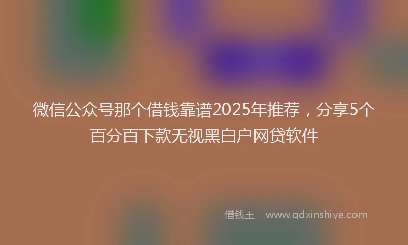 微信公众号那个借钱靠谱2025年推荐，分享5个百分百下款无视黑白户网贷软件