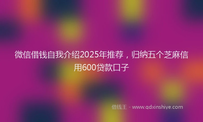 微信借钱自我介绍2025年推荐，归纳五个芝麻信用600贷款口子